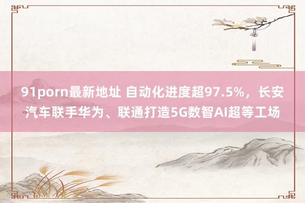 91porn最新地址 自动化进度超97.5%，长安汽车联手华为、联通打造5G数智AI超等工场