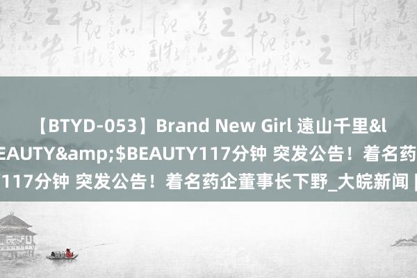 【BTYD-053】Brand New Girl 遠山千里</a>2007-08-24BEAUTY&$BEAUTY117分钟 突发公告！着名药企董事长下野_大皖新闻 | 安徽网