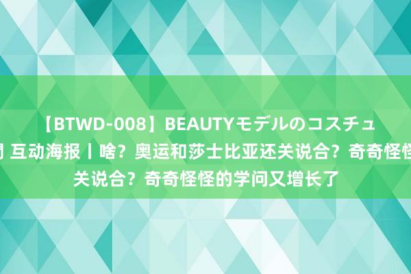 【BTWD-008】BEAUTYモデルのコスチュームプレイ4時間 互动海报丨啥？奥运和莎士比亚还关说合？奇奇怪怪的学问又增长了