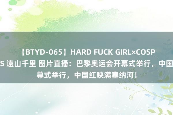 【BTYD-065】HARD FUCK GIRL×COSPLAY PRINCESS 遠山千里 图片直播:巴黎奥运会开幕式举行,中国红映满塞纳河!