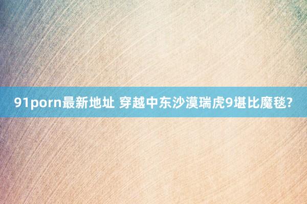 91porn最新地址 穿越中东沙漠瑞虎9堪比魔毯?