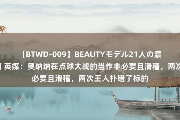【BTWD-009】BEAUTYモデル21人の濃厚なフェラ4時間 英媒：奥纳纳在点球大战的当作非必要且滑稽，两次王人扑错了标的