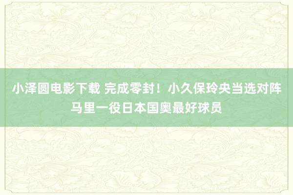 小泽圆电影下载 完成零封！小久保玲央当选对阵马里一役日本国奥最好球员