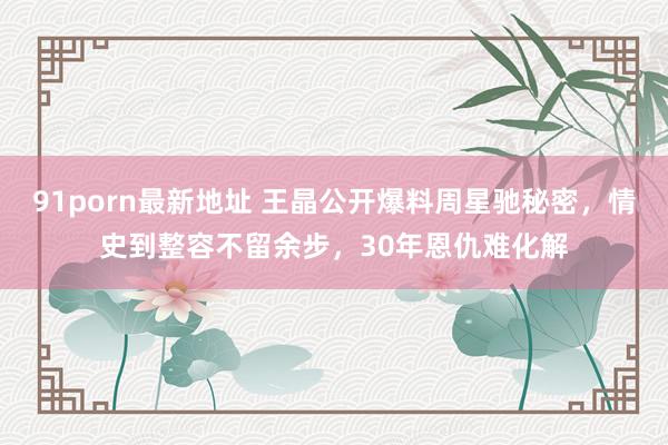 91porn最新地址 王晶公开爆料周星驰秘密，情史到整容不留余步，30年恩仇难化解