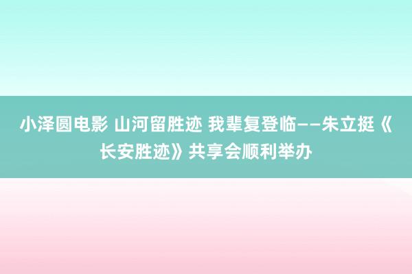 小泽圆电影 山河留胜迹 我辈复登临——朱立挺《长安胜迹》共享会顺利举办