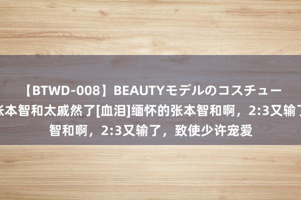 【BTWD-008】BEAUTYモデルのコスチュームプレイ4時間 张本智和太戚然了[血泪]缅怀的张本智和啊，2:3又输了，致使少许宠爱
