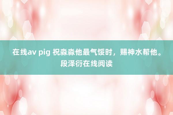 在线av pig 祝淼淼他最气馁时,赐神水帮他。段泽衍在线阅读