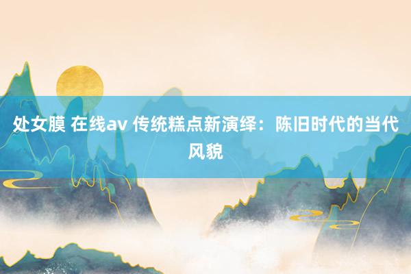 处女膜 在线av 传统糕点新演绎：陈旧时代的当代风貌