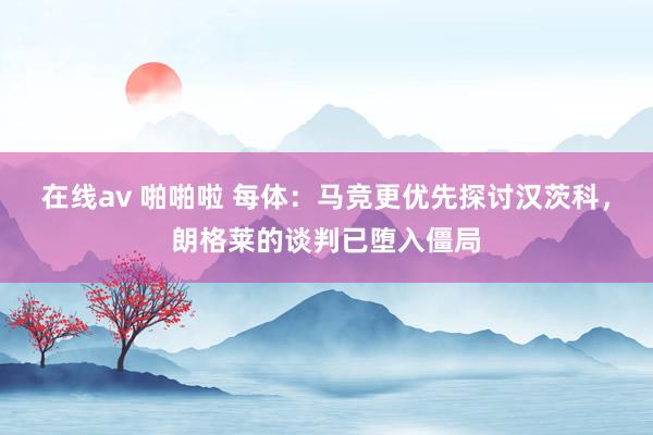 在线av 啪啪啦 每体：马竞更优先探讨汉茨科，朗格莱的谈判已堕入僵局