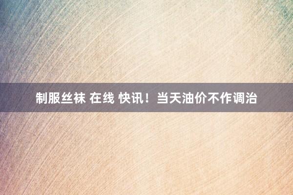 制服丝袜 在线 快讯！当天油价不作调治