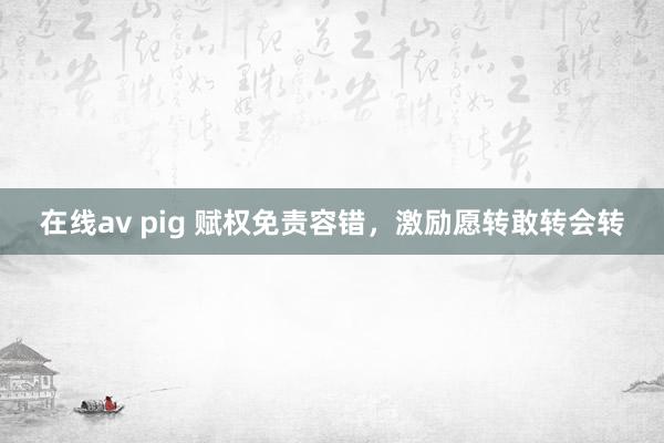 在线av pig 赋权免责容错，激励愿转敢转会转