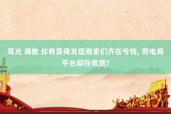 耳光 调教 你有莫得发现商家们齐在亏钱， 而电商平台却在收货?