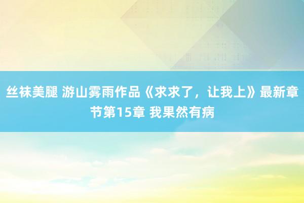 丝袜美腿 游山雾雨作品《求求了，让我上》最新章节第15章 我果然有病