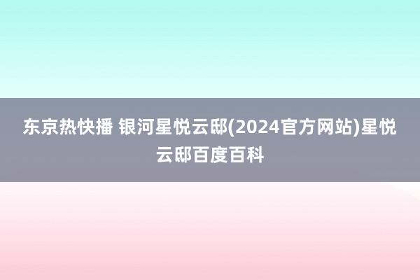 东京热快播 银河星悦云邸(2024官方网站)星悦云邸百度百科