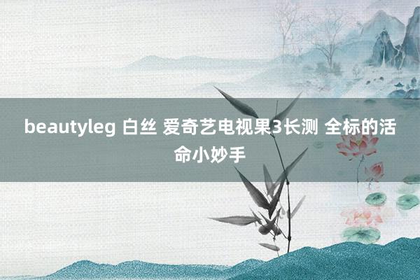 beautyleg 白丝 爱奇艺电视果3长测 全标的活命小妙手