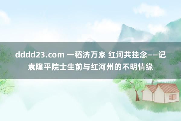 dddd23.com 一稻济万家 红河共挂念——记袁隆平院士生前与红河州的不明情缘