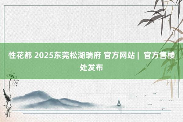 性花都 2025东莞松湖瑞府 官方网站 |  官方售楼处发布