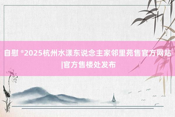 自慰 ®2025杭州水漾东说念主家邻里苑售官方网站 |官方售楼处发布
