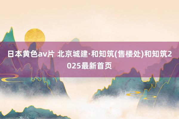 日本黄色av片 北京城建·和知筑(售楼处)和知筑2025最新首页