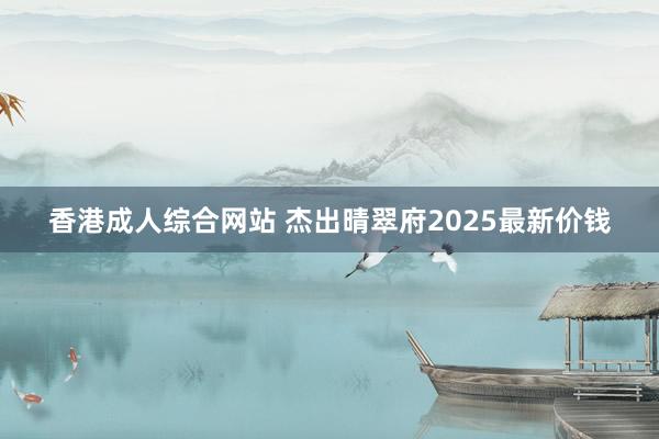 香港成人综合网站 杰出晴翠府2025最新价钱