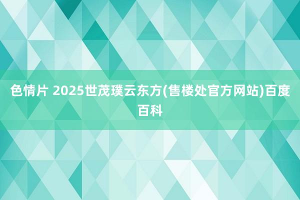 色情片 2025世茂璞云东方(售楼处官方网站)百度百科