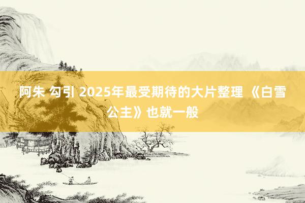 阿朱 勾引 2025年最受期待的大片整理 《白雪公主》也就一般