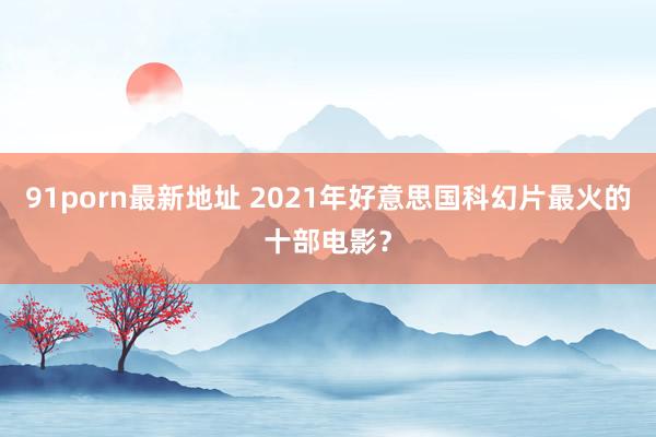 91porn最新地址 2021年好意思国科幻片最火的十部电影？