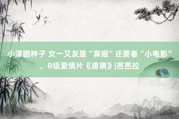 小泽圆种子 女一又友是“寡姐”还要看“小电影”，R级爱情片《唐璜》|芭芭拉