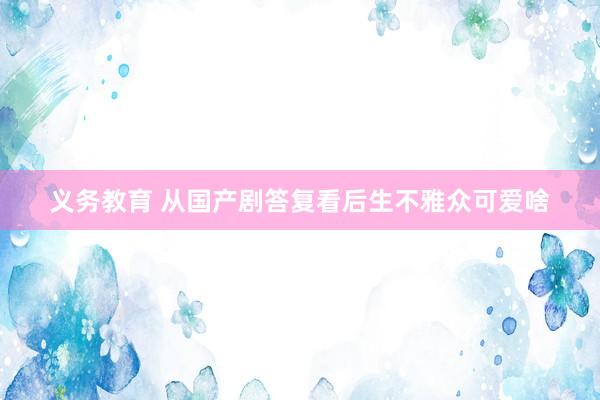 义务教育 从国产剧答复看后生不雅众可爱啥