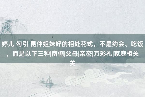 婷儿 勾引 昆仲姐妹好的相处花式，不是约会、吃饭，而是以下三种|南俪|父母|亲密|万彩礼|家庭相关