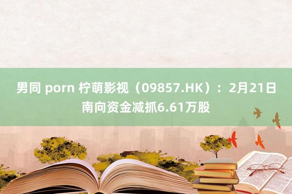 男同 porn 柠萌影视（09857.HK）：2月21日南向资金减抓6.61万股