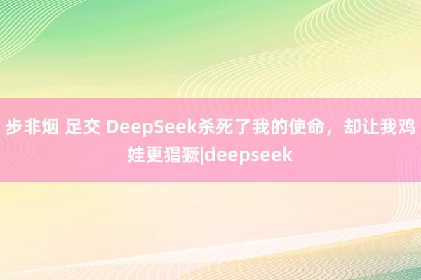 步非烟 足交 DeepSeek杀死了我的使命，却让我鸡娃更猖獗|deepseek