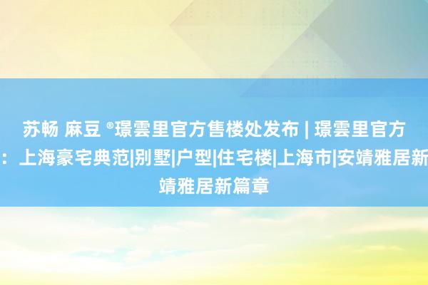 苏畅 麻豆 ®璟雲里官方售楼处发布 | 璟雲里官方网站：上海豪宅典范|别墅|户型|住宅楼|上海市|安靖雅居新篇章