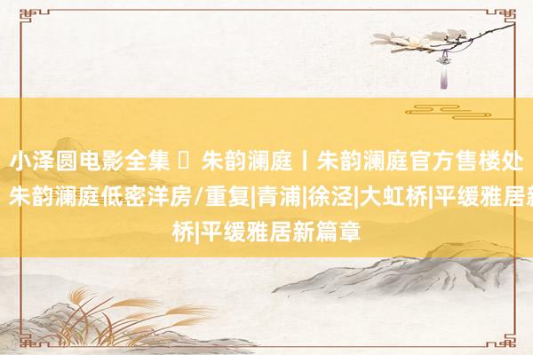 小泽圆电影全集 ◈朱韵澜庭丨朱韵澜庭官方售楼处发布：朱韵澜庭低密洋房/重复|青浦|徐泾|大虹桥|平缓雅居新篇章
