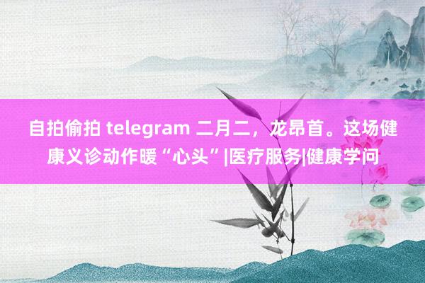 自拍偷拍 telegram 二月二，龙昂首。这场健康义诊动作暖“心头”|医疗服务|健康学问
