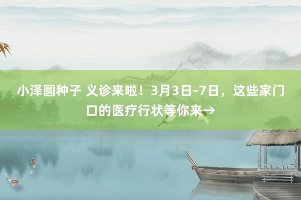 小泽圆种子 义诊来啦！3月3日-7日，这些家门口的医疗行状等你来→