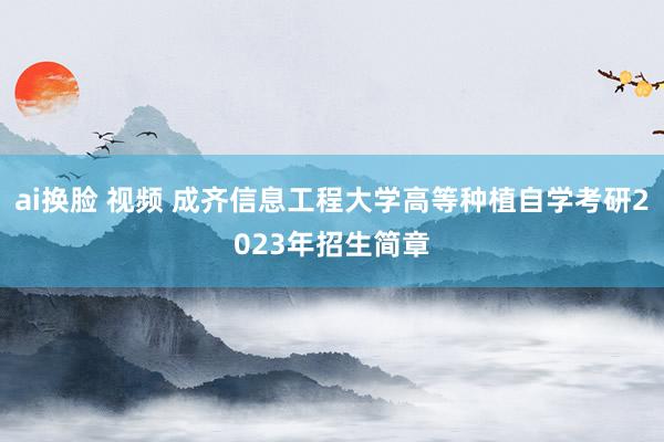 ai换脸 视频 成齐信息工程大学高等种植自学考研2023年招生简章