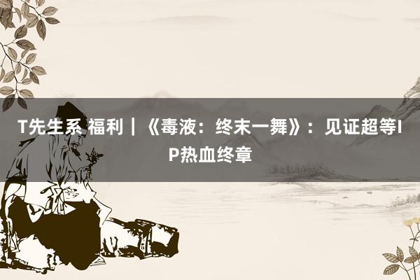 T先生系 福利｜《毒液：终末一舞》：见证超等IP热血终章