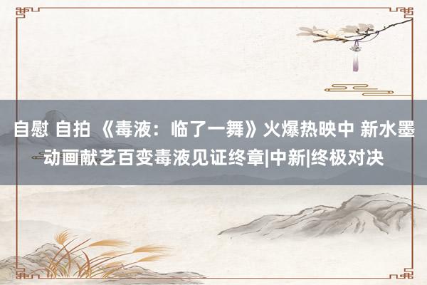 自慰 自拍 《毒液：临了一舞》火爆热映中 新水墨动画献艺百变毒液见证终章|中新|终极对决