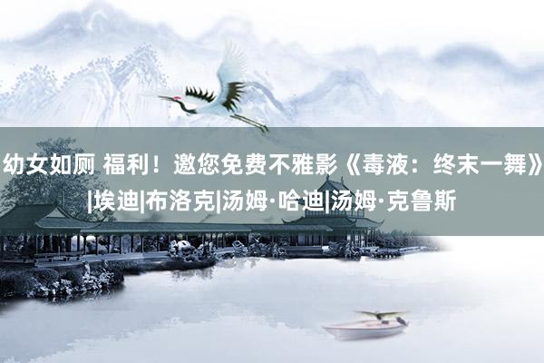 幼女如厕 福利！邀您免费不雅影《毒液：终末一舞》|埃迪|布洛克|汤姆·哈迪|汤姆·克鲁斯