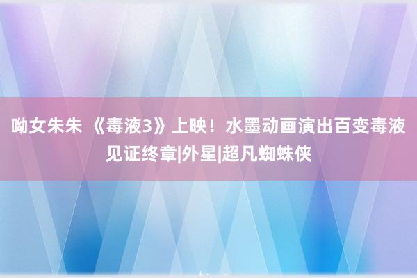 呦女朱朱 《毒液3》上映！水墨动画演出百变毒液见证终章|外星|超凡蜘蛛侠