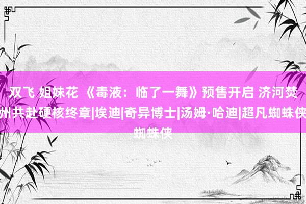 双飞 姐妹花 《毒液：临了一舞》预售开启 济河焚州共赴硬核终章|埃迪|奇异博士|汤姆·哈迪|超凡蜘蛛侠
