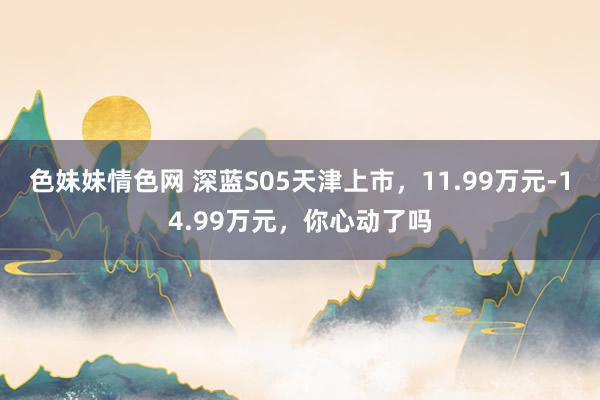 色妹妹情色网 深蓝S05天津上市，11.99万元-14.99万元，你心动了吗