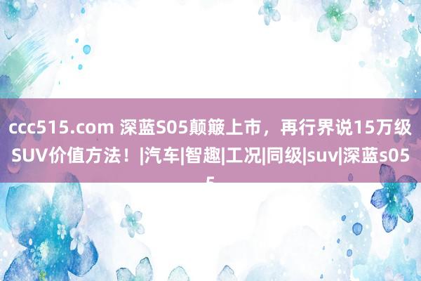 ccc515.com 深蓝S05颠簸上市，再行界说15万级SUV价值方法！|汽车|智趣|工况|同级|suv|深蓝s05