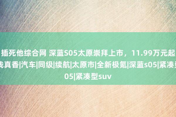 插死他综合网 深蓝S05太原崇拜上市，11.99万元起，价钱真香|汽车|同级|续航|太原市|全新极氪|深蓝s05|紧凑型suv