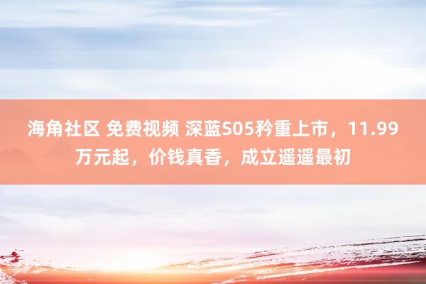 海角社区 免费视频 深蓝S05矜重上市，11.99万元起，价钱真香，成立遥遥最初