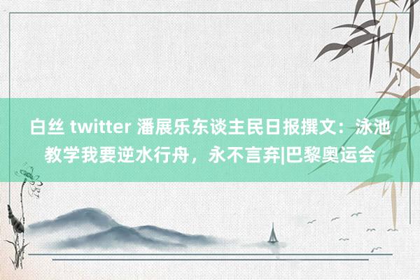 白丝 twitter 潘展乐东谈主民日报撰文：泳池教学我要逆水行舟，永不言弃|巴黎奥运会