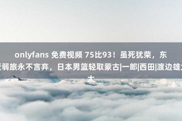 onlyfans 免费视频 75比93！虽死犹荣，东亚弱旅永不言弃，日本男篮轻取蒙古|一郎|西田|渡边雄太