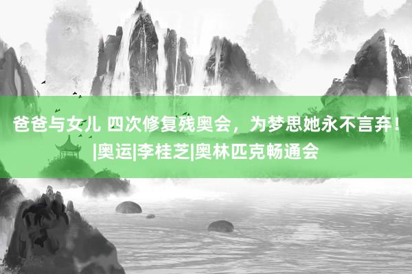 爸爸与女儿 四次修复残奥会，为梦思她永不言弃！|奥运|李桂芝|奥林匹克畅通会