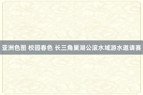 亚洲色图 校园春色 长三角巢湖公滚水域游水邀请赛